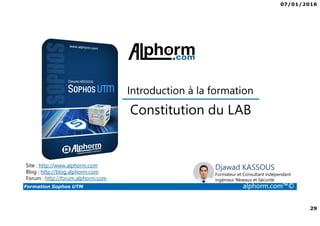 07/01/2016
29
Formation Sophos UTM alphorm.com™©
Djawad KASSOUS
Formateur et Consultant indépendant
Ingénieur Réseaux et Sécurité
Constitution du LAB
Introduction à la formation
Site : http://www.alphorm.com
Blog : http://blog.alphorm.com
Forum : http://forum.alphorm.com
 