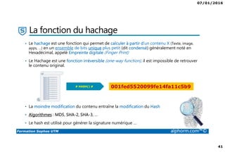 07/01/2016
41
Formation Sophos UTM alphorm.com™©
La fonction du hachage
• Le hachage est une fonction qui permet de calculer à partir d’un contenu X (Texte, image,
apps, …) en un ensemble de bits unique plus petit (dit condensé) généralement noté en
Hexadécimal, appelé Empreinte digitale (Finger Print)
• Le Hachage est une fonction irréversible (one-way function), il est impossible de retrouver
le contenu original.
• La moindre modification du contenu entraîne la modification du Hash
• Algorithmes : MD5, SHA-2, SHA-3, …
• Le hash est utilisé pour générer la signature numérique …
Bonjour à tous et bienvenu sur
Alphorm.com
Bonjour à tous et bienvenu sur
Alphorm.com
Bonjour à tous et bienvenu sur
Alphorm.com
Bonjour à tous et bienvenu sur
Alphorm.com
Bonjour à tous et bienvenu sur
Alphorm.com
Bonjour à tous et bienvenu sur
Alphorm.com
Bonjour à tous et bienvenu sur
Alphorm.com
Bonjour à tous et bienvenu sur
Alphorm.com
Bonjour à tous et bienvenu sur
Alphorm.com
Bonjour à tous et bienvenu sur
Alphorm.com
Bonjour à tous et bienvenu sur
Alphorm.com
Bonjour à tous et bienvenu sur
Alphorm.com
# HASH() # 001fed5520099fe14fa11c5b9
 