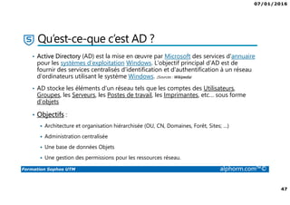07/01/2016
47
Formation Sophos UTM alphorm.com™©
Qu’est-ce-que c’est AD ?
• Active Directory (AD) est la mise en œuvre par Microsoft des services d'annuaire
pour les systèmes d'exploitation Windows. L'objectif principal d’AD est de
fournir des services centralisés d'identification et d'authentification à un réseau
d'ordinateurs utilisant le système Windows. (Sources : Wikipedia)
• AD stocke les éléments d'un réseau tels que les comptes des Utilisateurs,
Groupes, les Serveurs, les Postes de travail, les Imprimantes, etc… sous forme
d’objets
• Objectifs :
Architecture et organisation hiérarchisée (OU, CN, Domaines, Forêt, Sites; …)
Administration centralisée
Une base de données Objets
Une gestion des permissions pour les ressources réseau.
 
