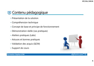 07/01/2016
5
Formation Sophos UTM alphorm.com™©
Contenu pédagogique
• Présentation de la solution
• Compréhension technique
• Concept de base et principe de fonctionnement
• Démonstration réelle (cas pratiques)
• Ateliers pratiques (Labs)
• Astuces et bonnes pratiques
• Validation des acquis (QCM)
• Support de cours
 