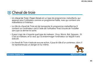07/01/2016
55
Formation Sophos UTM alphorm.com™©
Cheval de troie
• Un cheval de Troie (Trojan Horse) est un type de programmes malveillants, qui
apparait pour l’utilisateur comme un programme fiable, mais qui contient une
malveillance à l’intérieur.
• Le rôle du cheval de Troie est de transporter le programme malveillant qu’il
contient sur l'ordinateur visé à l’aide de l’utilisateur final; Ensuite de l'installer
sans que ce dernier le sache.
• Il peut s'agir de n'importe quel type de malware : Virus, Worm, Bot, Spyware... Et
C'est ce malware, et lui seul, qui va endommager l’ordinateur sur lequel il sera
exécuté.
• Le cheval de Troie n'exécute aucune action, il joue le rôle d’un conteneur, donc il
ne représente pas un danger en lui-même.
 