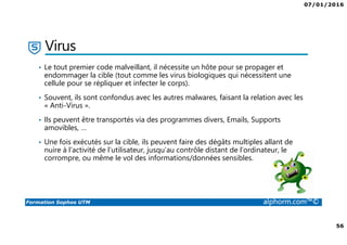 07/01/2016
56
Formation Sophos UTM alphorm.com™©
Virus
• Le tout premier code malveillant, il nécessite un hôte pour se propager et
endommager la cible (tout comme les virus biologiques qui nécessitent une
cellule pour se répliquer et infecter le corps).
• Souvent, ils sont confondus avec les autres malwares, faisant la relation avec les
« Anti-Virus ».
• Ils peuvent être transportés via des programmes divers, Emails, Supports
amovibles, …
• Une fois exécutés sur la cible, ils peuvent faire des dégâts multiples allant de
nuire à l’activité de l’utilisateur, jusqu’au contrôle distant de l’ordinateur, le
corrompre, ou même le vol des informations/données sensibles.
 