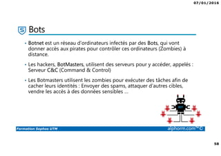 07/01/2016
58
Formation Sophos UTM alphorm.com™©
Bots
• Botnet est un réseau d’ordinateurs infectés par des Bots, qui vont
donner accès aux pirates pour contrôler ces ordinateurs (Zombies) à
distance.
• Les hackers, BotMasters, utilisent des serveurs pour y accéder, appelés :
Serveur C&C (Command & Control)
• Les Botmasters utilisent les zombies pour exécuter des tâches afin de
cacher leurs identités : Envoyer des spams, attaquer d’autres cibles,
vendre les accès à des données sensibles …
 