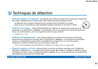 07/01/2016
59
Formation Sophos UTM alphorm.com™©
Techniques de détection
• Détection basée sur la signature : Les logiciels anti-malware comparent les empreintes (Fingerprint)
des codes malveillants avec sa base virale. Cette méthode présente quelque limites :
• La détection des nouveaux malwares qui ne sont pas encore identifiés sur la base.
• Dans le cas ou une partie du code malveillant change, l’empreint ne sera plus la même.
• Détection heuristique : Cette méthode détecte les malwares en examinant le code source du
programme, la classification « Malware » d'est décidée suite à une analyse des instructions douteuses
et/ou non conforme de ce, dont un programme sain ne va pas contenir.
Limites : Faux positifs
• Détection comportementale : Cette méthode détecte les malwares en examinant l’activité du
programme du programme en temps réel, la classification « Malware » d’un programme est décidée
suite à un comportement suspect et/ou corruptible de ce programme, ceci inclut les actions
modification système, initiation des communications réseau etc.
Tout comme la précédente, elle peut détecter les malwares qui ne figurent pas sur la base virale.
• Détection basée sur le Cloud : Elle est basée sur les trois premières méthodes pour la détection,
Mais elle se différencie sur : La collecte des données à partir des endpoint protégés connectés au cloud
de l’éditeur, formant un parc mondial de plusieurs systèmes et cas. Ce qui permet aux uns de bénéficier
des expériences des autres et en temps réel.
 