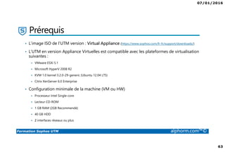07/01/2016
63
Formation Sophos UTM alphorm.com™©
Prérequis
• L’image ISO de l’UTM version : Virtual Appliance (https://www.sophos.com/fr-fr/support/downloads/)
• L’UTM en version Appliance Virtuelles est compatible avec les plateformes de virtualisation
suivantes :
VMware ESXi 5.1
Microsoft HyperV 2008 R2
KVM 1.0 kernel 3.2.0-29-generic (Ubuntu 12.04 LTS)
Citrix XenServer 6.0 Enterprise
• Configuration minimale de la machine (VM ou HW)
Processeur Intel Single-core
Lecteur CD-ROM
1 GB RAM (2GB Recommendé)
40 GB HDD
2 interfaces réseaux ou plus
 