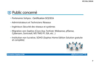 07/01/2016
7
Formation Sophos UTM alphorm.com™©
• Partenaires Sohpos : Certification SCE/SCA
• Administrateurs et Techniciens Réseaux
• Ingénieurs Sécurité des réseaux et systèmes
• Migration vers Sophos (Cisco Asa, Fortinet, Websense, pfSense,
Cyberoam, Sonicwall, MS TMG FF, ISA, etc…)
• Institution non lucrative, SOHO (Sophos Home Edition Solution gratuite
et complète)
Public concerné
 