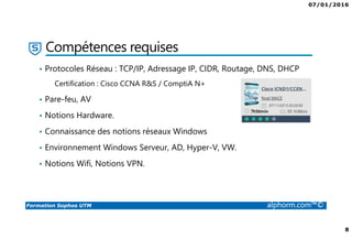 07/01/2016
8
Formation Sophos UTM alphorm.com™©
Compétences requises
• Protocoles Réseau : TCP/IP, Adressage IP, CIDR, Routage, DNS, DHCP
Certification : Cisco CCNA R&S / ComptiA N+
• Pare-feu, AV
• Notions Hardware.
• Connaissance des notions réseaux Windows
• Environnement Windows Serveur, AD, Hyper-V, VW.
• Notions Wifi, Notions VPN.
 