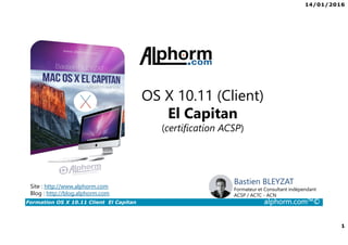 14/01/2016
1
Formation OS X 10.11 Client El Capitan alphorm.com™©
Bastien BLEYZAT
Formateur et Consultant indépendant
ACSP / ACTC - ACN
OS X 10.11 (Client)
El Capitan
(certification ACSP)
Site : http://www.alphorm.com
Blog : http://blog.alphorm.com
 
