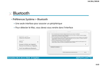 14/01/2016
113
Formation OS X 10.11 Client El Capitan alphorm.com™©
Bluetooth
• Préférences Système > Bluetooth
Une seule interface pour associer un périphérique
Pour détecter le Mac, vous devez vous rendre dans l’interface
 