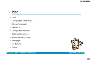 14/01/2016
120
Formation OS X 10.11 Client El Capitan alphorm.com™©
Plan
• CUPS
• Configuration automatique
• Drivers d’impression
• Préférences
• Configuration manuelle
• Options et fournitures
• Aperçu avant impression
• Préréglages
• File d’attente
• Partage
 