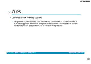 14/01/2016
121
Formation OS X 10.11 Client El Capitan alphorm.com™©
CUPS
• Common UNIX Printing System
Le système d’impression CUPS permet aux constructeurs d’imprimantes et
aux développeurs de drivers d’imprimantes de créer facilement des drivers
qui fonctionnent directement sur le serveur d’impression
 