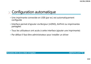 14/01/2016
122
Formation OS X 10.11 Client El Capitan alphorm.com™©
Configuration automatique
• Une imprimante connectée en USB (par ex.) est automatiquement
configurée
• Interface permet d’ajouter via Bonjour (mDNS), AirPrint ou imprimantes
partagées
• Tous les utilisateurs ont accès à cette interface (ajouter une imprimante)
• Par défaut il faut être administrateur pour installer un driver
 