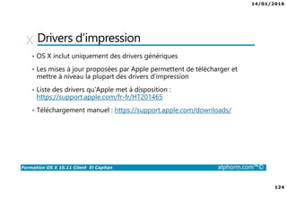 14/01/2016
124
Formation OS X 10.11 Client El Capitan alphorm.com™©
Drivers d’impression
• OS X inclut uniquement des drivers génériques
• Les mises à jour proposées par Apple permettent de télécharger et
mettre à niveau la plupart des drivers d’impression
• Liste des drivers qu’Apple met à disposition :
https://support.apple.com/fr-fr/HT201465
• Téléchargement manuel : https://support.apple.com/downloads/
 