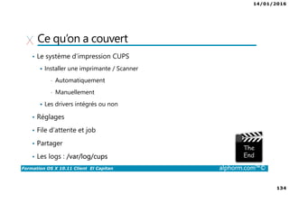 14/01/2016
134
Formation OS X 10.11 Client El Capitan alphorm.com™©
Ce qu’on a couvert
• Le système d’impression CUPS
Installer une imprimante / Scanner
• Automatiquement
• Manuellement
Les drivers intégrés ou non
• Réglages
• File d’attente et job
• Partager
• Les logs : /var/log/cups
 