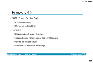 14/01/2016
138
Formation OS X 10.11 Client El Capitan alphorm.com™©
Firmware
• POST (Power-On Self-Test)
Le « doooonnnnng »
Effectue un test matériel
• Firmware
EFI (Extensible Firmware Interface)
Construction de l'arborescence des périphériques
Détecte les entrées clavier
Sélectionne le fichier de démarrage
 