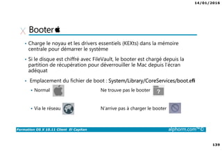 14/01/2016
139
Formation OS X 10.11 Client El Capitan alphorm.com™©
Booter
• Charge le noyau et les drivers essentiels (KEXts) dans la mémoire
centrale pour démarrer le système
• Si le disque est chiffré avec FileVault, le booter est chargé depuis la
partition de récupération pour déverrouiller le Mac depuis l’écran
adéquat
• Emplacement du fichier de boot : System/Library/CoreServices/boot.eﬁ
Normal Ne trouve pas le booter
Via le réseau N’arrive pas à charger le booter
 
