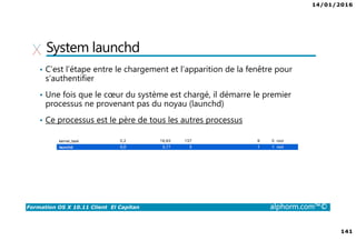 14/01/2016
141
Formation OS X 10.11 Client El Capitan alphorm.com™©
System launchd
• C’est l’étape entre le chargement et l’apparition de la fenêtre pour
s’authentifier
• Une fois que le cœur du système est chargé, il démarre le premier
processus ne provenant pas du noyau (launchd)
• Ce processus est le père de tous les autres processus
 