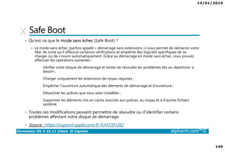 14/01/2016
149
Formation OS X 10.11 Client El Capitan alphorm.com™©
Safe Boot
• Qu’est-ce que le mode sans échec (Safe Boot) ?
Le mode sans échec (parfois appelé « démarrage sans extensions ») vous permet de démarrer votre
Mac de sorte qu’il effectue certaines vérifications et empêche des logiciels spécifiques de se
charger ou de s’ouvrir automatiquement. Grâce au démarrage en mode sans échec, vous pouvez
effectuer les opérations suivantes :
• Vérifier votre disque de démarrage et tenter de résoudre les problèmes liés au répertoire, si
besoin ;
• Charger uniquement les extensions de noyau requises ;
• Empêcher l’ouverture automatique des éléments de démarrage et d’ouverture ;
• Désactiver les polices que vous avez installées ;
• Supprimer les éléments mis en cache associés aux polices, au noyau et à d’autres fichiers
système.
• Toutes ces modifications peuvent permettre de résoudre ou d’identifier certains
problèmes affectant votre disque de démarrage.
• Source : https://support.apple.com/fr-fr/HT201262
 