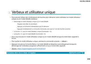 14/01/2016
150
Formation OS X 10.11 Client El Capitan alphorm.com™©
Verbeux et utilisateur unique
• Vous pouvez utiliser des combinaisons de touches pour démarrer votre ordinateur en mode Utilisateur
unique, ou en mode Détaillé (verbeux).
Démarrage en mode Utilisateur unique ou en mode Détaillé
• Éteignez votre Mac, le cas échéant.
• Appuyez sur le bouton d’alimentation pour le démarrer.
• Appuyez immédiatement sur la touche Commande, ainsi que sur l’une des touches suivantes :
La touche « S » pour le mode Utilisateur unique (Commande + S) ;
La touche « V » pour le mode détaillé (Commande + V).
• Vous vous trouvez en mode Utilisateur unique ou en mode détaillé lorsque du texte blanc apparaît à
l’écran.
• Pour quitter le mode Utilisateur unique, saisissez la commande suivante : « reboot »
• Appuyez ensuite sur la touche Retour. Le mode détaillé se désactive automatiquement lorsque le
démarrage de l’ordinateur progresse suffisamment, et qu’un écran bleu apparaît.
• Source : https://support.apple.com/fr-fr/HT201573
 