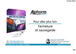 14/01/2016
152
Formation OS X 10.11 Client El Capitan alphorm.com™©
Bastien BLEYZAT
Formateur et Consultant indépendant
ACSP / ACTC - ACN
Fermeture
et sauvegarde
Pour aller plus loin
Site : http://www.alphorm.com
Blog : http://blog.alphorm.com
 