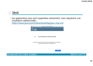 14/01/2016
16
Formation OS X 10.11 Client El Capitan alphorm.com™©
Java
• Les applications Java sont supportées nativement, mais requièrent une
installation additionnelle :
https://www.java.com/fr/download/faq/java_mac.xml
 