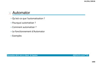 14/01/2016
160
Formation OS X 10.11 Client El Capitan alphorm.com™©
Automator
• Qu’est-ce que l’automatisation ?
• Pourquoi automatiser ?
• Comment automatiser ?
• Le fonctionnement d'Automator
• Exemples
 