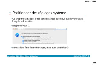 14/01/2016
165
Formation OS X 10.11 Client El Capitan alphorm.com™©
Positionner des réglages système
• Ce chapitre fait appel à des connaissances que nous avons vu tout au
long de la formation
• Rappelez-vous …
• Nous allons faire la même chose, mais avec un script ☺
 