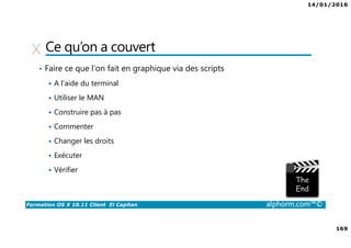 14/01/2016
169
Formation OS X 10.11 Client El Capitan alphorm.com™©
Ce qu’on a couvert
• Faire ce que l’on fait en graphique via des scripts
A l’aide du terminal
Utiliser le MAN
Construire pas à pas
Commenter
Changer les droits
Exécuter
Vérifier
 