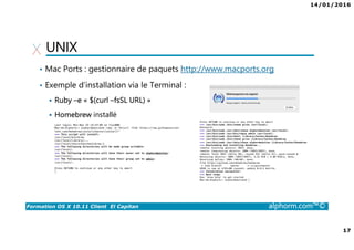 14/01/2016
17
Formation OS X 10.11 Client El Capitan alphorm.com™©
UNIX
• Mac Ports : gestionnaire de paquets http://www.macports.org
• Exemple d’installation via le Terminal :
Ruby –e « $(curl –fsSL URL) »
Homebrew installé
 