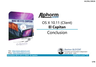 14/01/2016
170
Formation OS X 10.11 Client El Capitan alphorm.com™©
Bastien BLEYZAT
Formateur et Consultant indépendant
ACSP / ACTC - ACN
Conclusion
OS X 10.11 (Client)
El Capitan
Site : http://www.alphorm.com
Blog : http://blog.alphorm.com
 