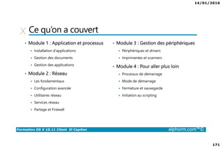14/01/2016
171
Formation OS X 10.11 Client El Capitan alphorm.com™©
Ce qu’on a couvert
• Module 1 : Application et processus
Installation d’applications
Gestion des documents
Gestion des applications
• Module 2 : Réseau
Les fondamentaux
Configuration avancée
Utilitaires réseau
Services réseau
Partage et Firewall
• Module 3 : Gestion des périphériques
Périphériques et drivers
Imprimantes et scanners
• Module 4 : Pour aller plus loin
Processus de démarrage
Mode de démarrage
Fermeture et sauvegarde
Initiation au scripting
 