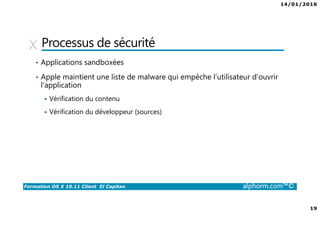 14/01/2016
19
Formation OS X 10.11 Client El Capitan alphorm.com™©
Processus de sécurité
• Applications sandboxées
• Apple maintient une liste de malware qui empêche l’utilisateur d’ouvrir
l’application
Vérification du contenu
Vérification du développeur (sources)
 