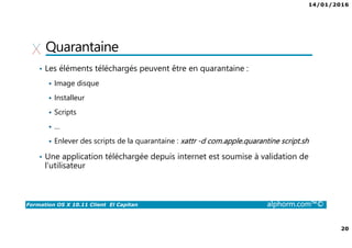 14/01/2016
20
Formation OS X 10.11 Client El Capitan alphorm.com™©
Quarantaine
• Les éléments téléchargés peuvent être en quarantaine :
Image disque
Installeur
Scripts
…
Enlever des scripts de la quarantaine : xattr -d com.apple.quarantine script.sh
• Une application téléchargée depuis internet est soumise à validation de
l’utilisateur
 