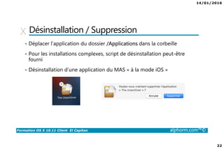14/01/2016
22
Formation OS X 10.11 Client El Capitan alphorm.com™©
Désinstallation / Suppression
• Déplacer l’application du dossier /Applications dans la corbeille
• Pour les installations complexes, script de désinstallation peut-être
fourni
• Désinstallation d’une application du MAS « à la mode iOS »
 