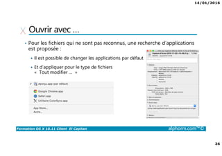 14/01/2016
26
Formation OS X 10.11 Client El Capitan alphorm.com™©
Ouvrir avec …
• Pour les fichiers qui ne sont pas reconnus, une recherche d’applications
est proposée :
Il est possible de changer les applications par défaut
Et d’appliquer pour le type de fichiers
« Tout modifier … »
 