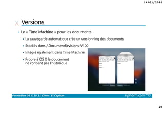 14/01/2016
29
Formation OS X 10.11 Client El Capitan alphorm.com™©
Versions
• Le « Time Machine » pour les documents
La sauvegarde automatique crée un versionning des documents
Stockés dans /.DocumentRevisions-V100
Intégré également dans Time Machine
Propre à OS X le doucement
ne contient pas l’historique
 