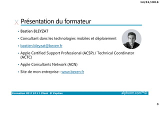14/01/2016
2
Formation OS X 10.11 Client El Capitan alphorm.com™©
Plan
• Présentation du formateur
• Qu’est-ce qu’OS X ? Et pourquoi ?
• Publics concernés
• Plan de la formation
• Certification
• Environnement de cours
Matériel
Logiciel
 