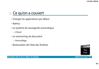 14/01/2016
33
Formation OS X 10.11 Client El Capitan alphorm.com™©
Ce qu’on a couvert
• Changer les applications par défaut
• Aperçu
• Le système de sauvegarde automatique
iCloud
• Le versionning de document
Verrouillage
• Restauration de l'état des fenêtres
 
