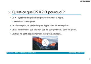 14/01/2016
4
Formation OS X 10.11 Client El Capitan alphorm.com™©
Qu’est-ce que OS X ? Et pourquoi ?
• OS X : Système d’exploitation pour ordinateur d’Apple.
Version 10.11 El Capitan
• De plus en plus de périphériques Apple dans les entreprises.
• Les SSII ne veulent pas (ou non pas les compétences) pour les gérer.
• Les Mac ne sont pas pleinement intégrés dans les SI.
 