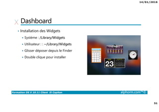 14/01/2016
51
Formation OS X 10.11 Client El Capitan alphorm.com™©
Dashboard
• Installation des Widgets
Système : /Library/Widgets
Utilisateur : : ~/Library/Widgets
Glisser déposer depuis le Finder
Double clique pour installer
 