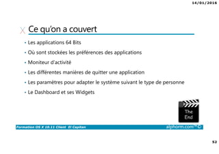 14/01/2016
52
Formation OS X 10.11 Client El Capitan alphorm.com™©
Ce qu’on a couvert
• Les applications 64 Bits
• Où sont stockées les préférences des applications
• Moniteur d’activité
• Les différentes manières de quitter une application
• Les paramètres pour adapter le système suivant le type de personne
• Le Dashboard et ses Widgets
 