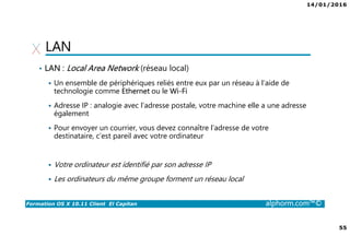 14/01/2016
55
Formation OS X 10.11 Client El Capitan alphorm.com™©
LAN
• LAN : Local Area Network (réseau local)
Un ensemble de périphériques reliés entre eux par un réseau à l’aide de
technologie comme Ethernet ou le Wi-Fi
Adresse IP : analogie avec l’adresse postale, votre machine elle a une adresse
également
Pour envoyer un courrier, vous devez connaître l’adresse de votre
destinataire, c’est pareil avec votre ordinateur
Votre ordinateur est identifié par son adresse IP
Les ordinateurs du même groupe forment un réseau local
 