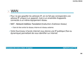 14/01/2016
56
Formation OS X 10.11 Client El Capitan alphorm.com™©
WAN
• Pour ne pas gaspiller les adresses IP, on ne fait pas correspondre une
adresse IP unique à un appareil, mais à un ensemble d’appareils
connectés à un même équipement réseau
• NAT : Network Address Translation (traduction d’adresse réseau)
Faire le lien entre le réseau interne et réseau externe
• Votre fournisseur d’accès internet vous donne une IP publique (fixe ou
dynamique) permettant de vous identifier sur internet
 