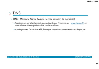 14/01/2016
57
Formation OS X 10.11 Client El Capitan alphorm.com™©
DNS
• DNS : Domaine Name Service (service de nom de domaine)
Traduire un nom facilement mémorisable par l’homme (ex : www.bexen.fr) en
une adresse IP compréhensible par la machine
Analogie avec l’annuaire téléphonique : un nom = un numéro de téléphone
 