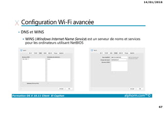 14/01/2016
67
Formation OS X 10.11 Client El Capitan alphorm.com™©
Configuration Wi-Fi avancée
• DNS et WINS
WINS (Windows Internet Name Service) est un serveur de noms et services
pour les ordinateurs utilisant NetBIOS
 