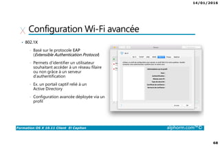 14/01/2016
68
Formation OS X 10.11 Client El Capitan alphorm.com™©
Configuration Wi-Fi avancée
• 802.1X
• Basé sur le protocole EAP
(Extensible Authentication Protocol)
• Permets d’identifier un utilisateur
souhaitant accéder à un réseau filaire
ou non grâce à un serveur
d’authentification
• Ex. un portail captif relié à un
Active Directory
• Configuration avancée déployée via un
profil
 