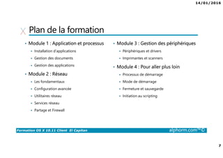 14/01/2016
7
Formation OS X 10.11 Client El Capitan alphorm.com™©
Plan de la formation
• Module 1 : Application et processus
Installation d’applications
Gestion des documents
Gestion des applications
• Module 2 : Réseau
Les fondamentaux
Configuration avancée
Utilitaires réseau
Services réseau
Partage et Firewall
• Module 3 : Gestion des périphériques
Périphériques et drivers
Imprimantes et scanners
• Module 4 : Pour aller plus loin
Processus de démarrage
Mode de démarrage
Fermeture et sauvegarde
Initiation au scripting
 
