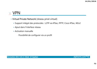 14/01/2016
72
Formation OS X 10.11 Client El Capitan alphorm.com™©
VPN
• Virtual Private Network (réseau privé virtuel)
Support intégré des protocoles : L2TP via IPSec, PPTP, Cisco IPSec, IKEv2
Ajout dans l’interface réseau
Activation manuelle
• Possibilité de configurer via un profil
 