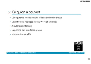 14/01/2016
73
Formation OS X 10.11 Client El Capitan alphorm.com™©
Ce qu’on a couvert
• Configurer le réseau suivant le lieux où l’on se trouve
• Les différents réglages réseau Wi-Fi et Ethernet
• Ajouter une interface
• La priorité des interfaces réseau
• Introduction au VPN
 