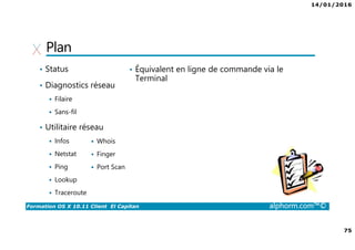 14/01/2016
75
Formation OS X 10.11 Client El Capitan alphorm.com™©
Plan
• Status
• Diagnostics réseau
Filaire
Sans-fil
• Utilitaire réseau
Infos
Netstat
Ping
Lookup
Traceroute
Whois
Finger
Port Scan
• Équivalent en ligne de commande via le
Terminal
 